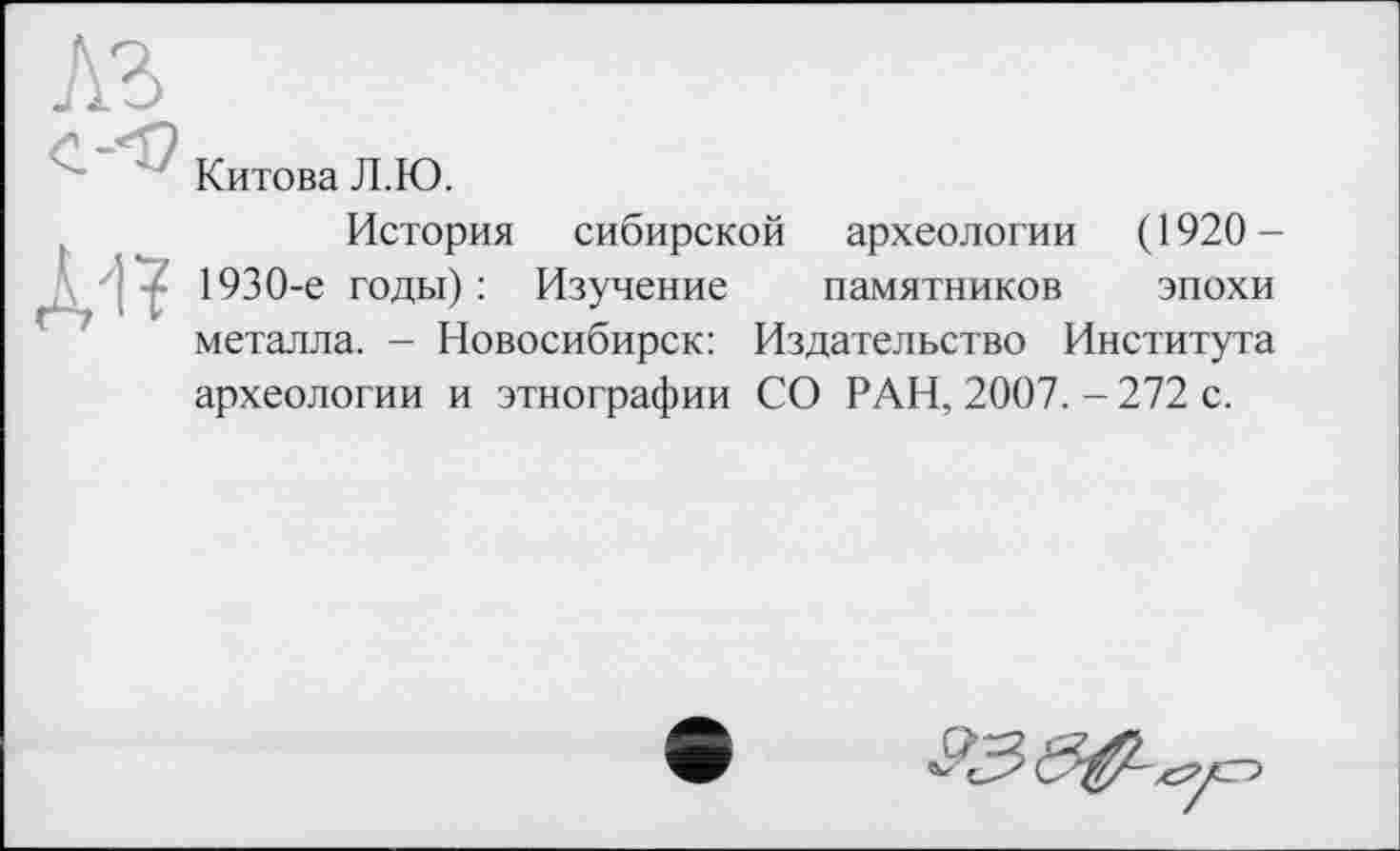 ﻿A3
Китова Л.Ю.
История сибирской археологии (1920 — • 1930-е годы) : Изучение памятников эпохи металла. - Новосибирск: Издательство Института археологии и этнографии СО РАН, 2007. - 272 с.